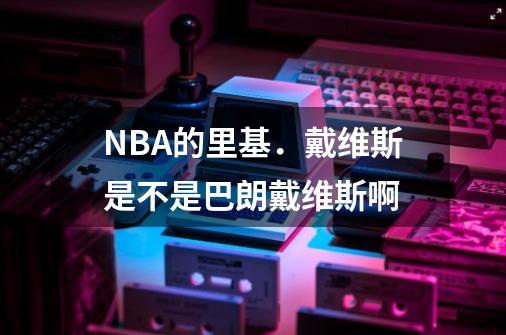 NBA的里基．戴维斯是不是巴朗戴维斯啊-第1张-游戏信息-龙启网