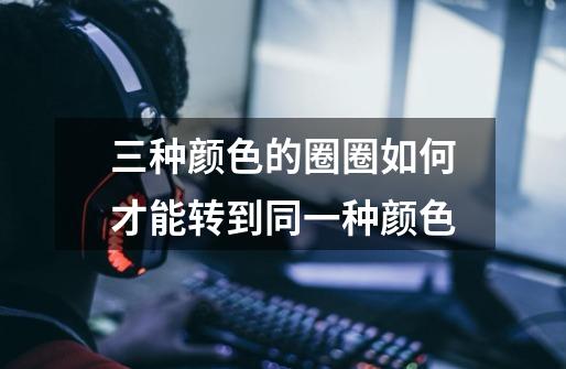 三种颜色的圈圈如何才能转到同一种颜色-第1张-游戏信息-龙启网