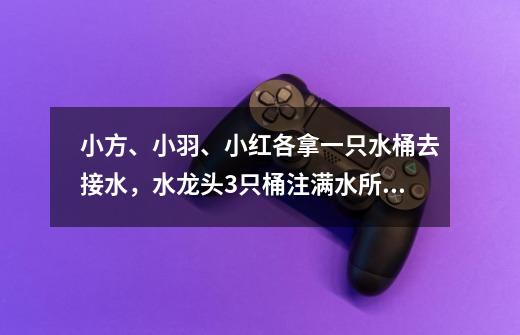 小方、小羽、小红各拿一只水桶去接水，水龙头3只桶注满水所需的时间分别是5分钟、3分钟、1分钟（倒水-第1张-游戏信息-龙启网