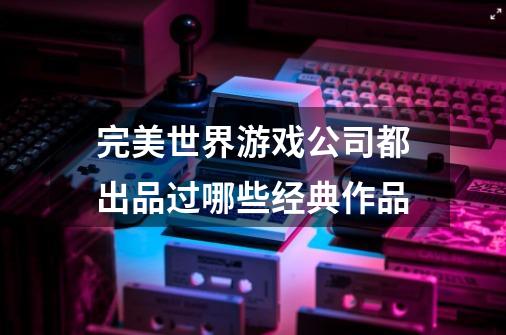 完美世界游戏公司都出品过哪些经典作品-第1张-游戏信息-龙启网