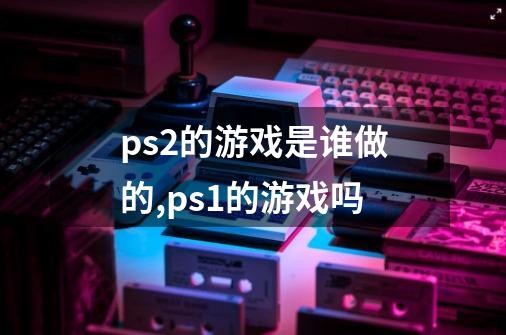 ps2的游戏是谁做的,ps1的游戏吗-第1张-游戏信息-龙启网