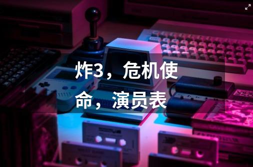 炸3，危机使命，演员表-第1张-游戏信息-龙启网