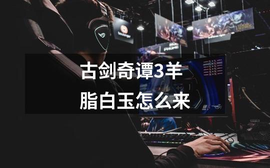 古剑奇谭3羊脂白玉怎么来-第1张-游戏信息-龙启网