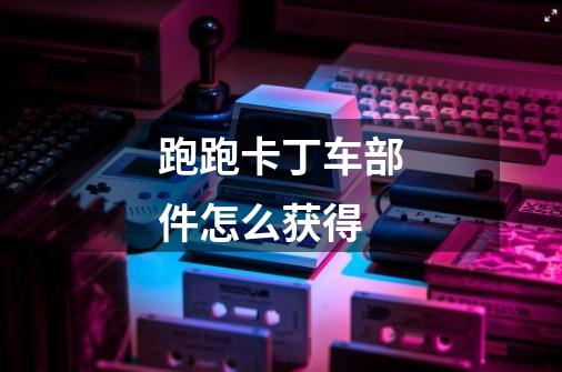 跑跑卡丁车部件怎么获得-第1张-游戏信息-龙启网
