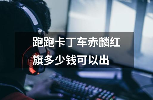 跑跑卡丁车赤麟红旗多少钱可以出-第1张-游戏信息-龙启网