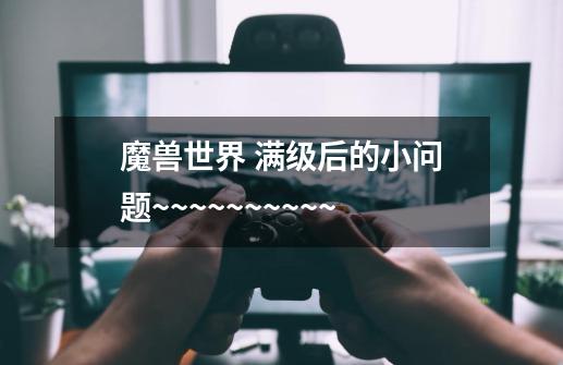 魔兽世界 满级后的小问题~~~~~~~~~~-第1张-游戏信息-龙启网