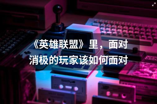 《英雄联盟》里,面对消极的玩家该如何面对-第1张-游戏信息-龙启网