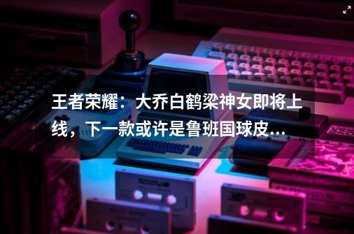 王者荣耀:大乔白鹤梁神女即将上线,下一款或许是鲁班国球皮肤-第1张-游戏信息-龙启网