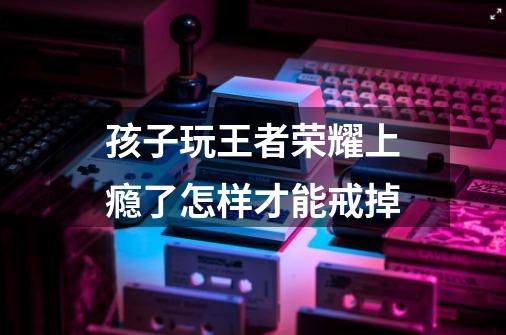 孩子玩王者荣耀上瘾了怎样才能戒掉-第1张-游戏信息-龙启网