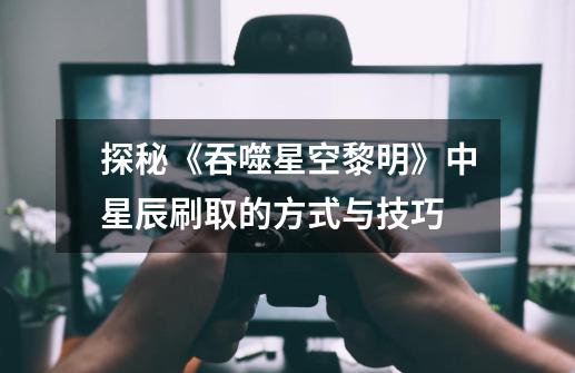 探秘《吞噬星空黎明》中星辰刷取的方式与技巧-第1张-游戏信息-龙启网