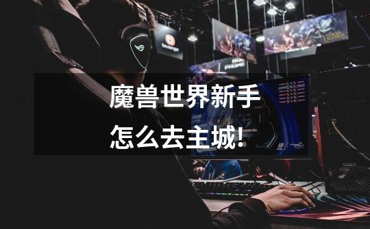 魔兽世界新手怎么去主城!-第1张-游戏信息-龙启网