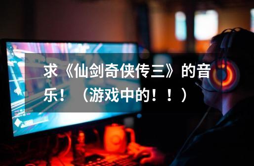 求《仙剑奇侠传三》的音乐!(游戏中的!!)-第1张-游戏信息-龙启网