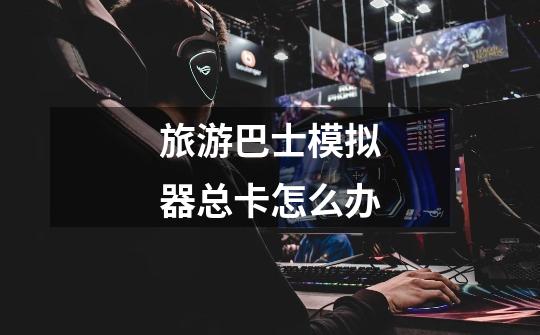 旅游巴士模拟器总卡怎么办-第1张-游戏信息-龙启网