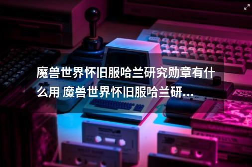 魔兽世界怀旧服哈兰研究勋章有什么用 魔兽世界怀旧服哈兰研究勋章有啥用-第1张-游戏信息-龙启网