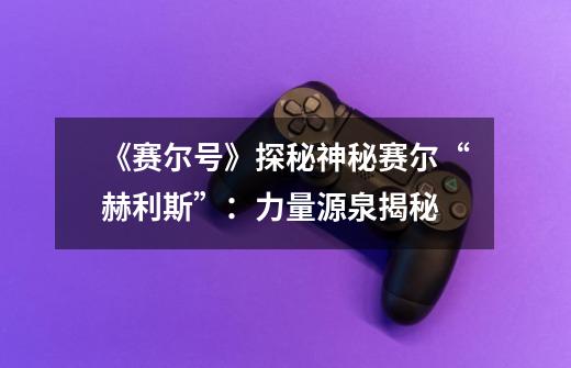 《赛尔号》探秘神秘赛尔“赫利斯”:力量源泉揭秘-第1张-游戏信息-龙启网