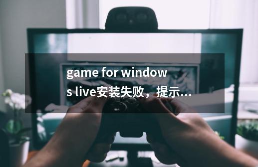 game for windows live安装失败，提示也看不太懂-第1张-游戏信息-龙启网