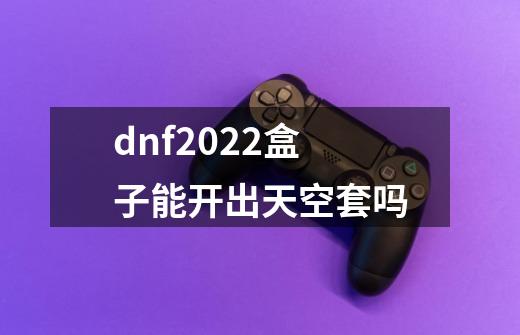 dnf2022盒子能开出天空套吗-第1张-游戏信息-龙启网