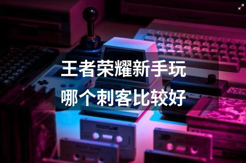 王者荣耀新手玩哪个刺客比较好-第1张-游戏信息-龙启网