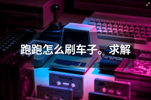 跑跑怎么刷车子。求解-第1张-游戏信息-龙启网