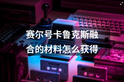 赛尔号卡鲁克斯融合的材料怎么获得-第1张-游戏信息-龙启网