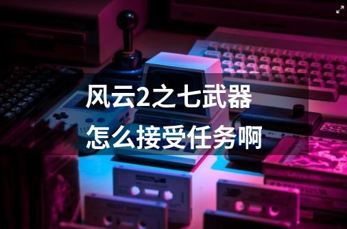 风云2之七武器怎么接受任务啊-第1张-游戏信息-龙启网