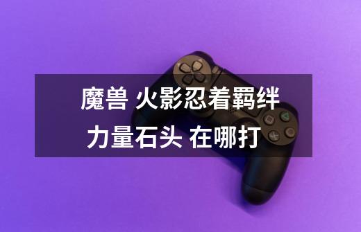 魔兽 火影忍着羁绊 力量石头 在哪打-第1张-游戏信息-龙启网