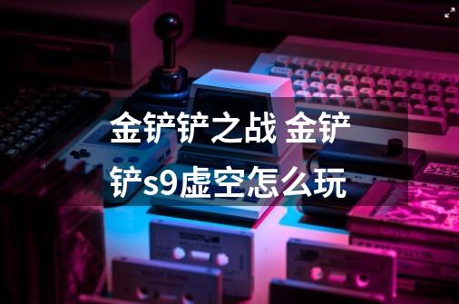 金铲铲之战 金铲铲s9虚空怎么玩-第1张-游戏信息-龙启网