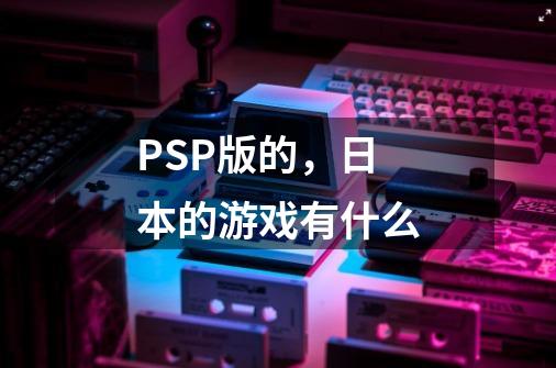 PSP版的,日本的游戏有什么-第1张-游戏信息-龙启网