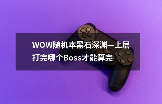 WOW随机本黑石深渊—上层打完哪个Boss才能算完-第1张-游戏信息-龙启网