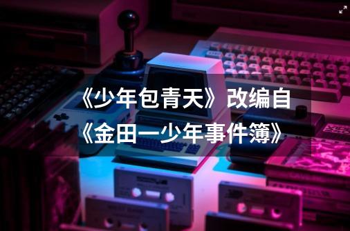 《少年包青天》改编自《金田一少年事件簿》-第1张-游戏信息-龙启网