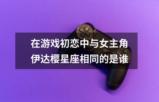 在游戏初恋中与女主角伊达樱星座相同的是谁-第1张-游戏信息-龙启网