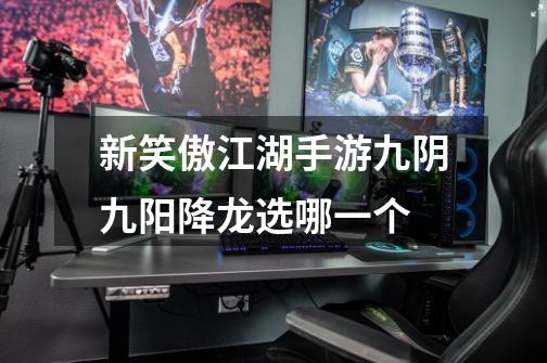 新笑傲江湖手游九阴九阳降龙选哪一个-第1张-游戏信息-龙启网