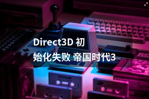 Direct3D 初始化失败 帝国时代3-第1张-游戏信息-龙启网