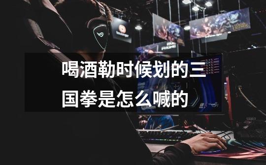 喝酒勒时候划的三国拳是怎么喊的-第1张-游戏信息-龙启网