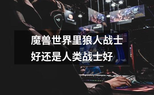 魔兽世界里狼人战士好还是人类战士好-第1张-游戏信息-龙启网