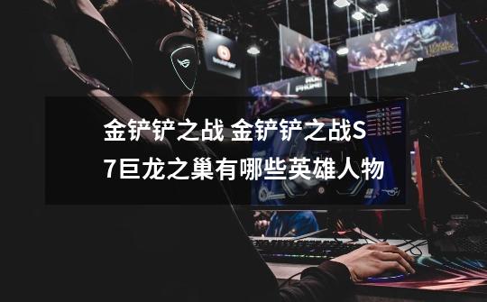 金铲铲之战 金铲铲之战S7巨龙之巢有哪些英雄人物-第1张-游戏信息-龙启网