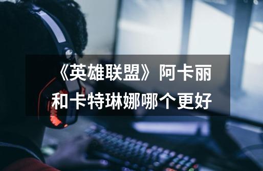 《英雄联盟》阿卡丽和卡特琳娜哪个更好-第1张-游戏信息-龙启网
