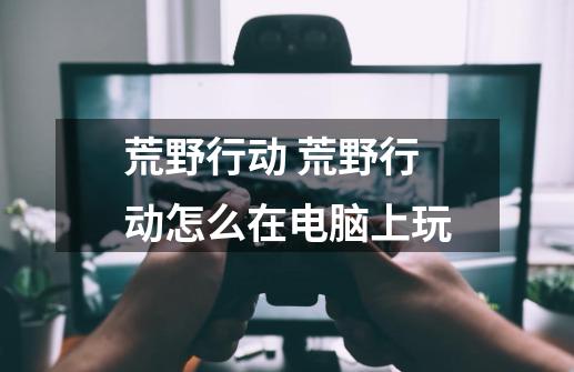 荒野行动 荒野行动怎么在电脑上玩-第1张-游戏信息-龙启网