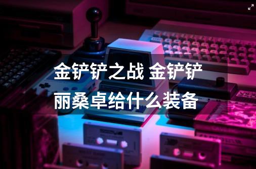 金铲铲之战 金铲铲丽桑卓给什么装备-第1张-游戏信息-龙启网