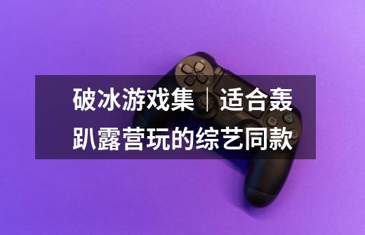 破冰游戏集|适合轰趴露营玩的综艺同款-第1张-游戏信息-龙启网