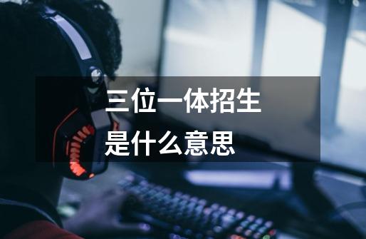 三位一体招生是什么意思-第1张-游戏信息-龙启网