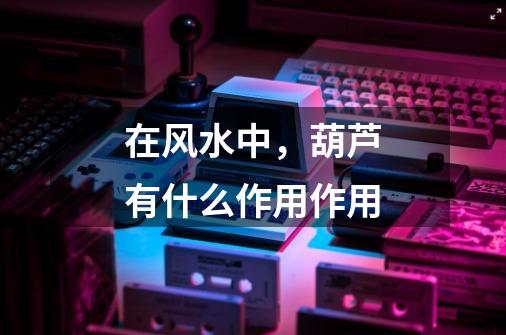 在风水中，葫芦有什么作用作用-第1张-游戏信息-龙启网