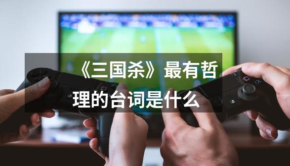 《三国杀》最有哲理的台词是什么-第1张-游戏信息-龙启网