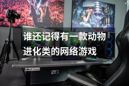 谁还记得有一款动物进化类的网络游戏-第1张-游戏信息-龙启网