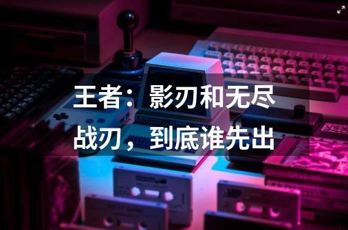 王者:影刃和无尽战刃,到底谁先出-第1张-游戏信息-龙启网