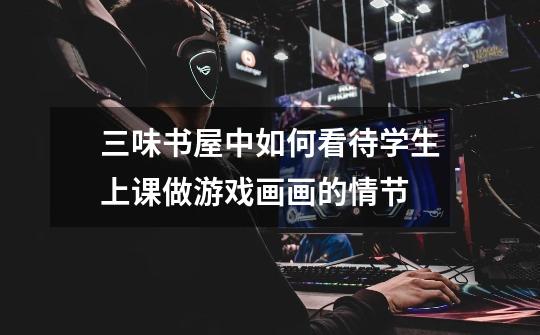 三味书屋中如何看待学生上课做游戏画画的情节-第1张-游戏信息-龙启网