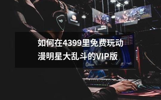 如何在4399里免费玩动漫明星大乱斗的VIP版-第1张-游戏信息-龙启网