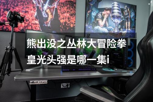 熊出没之丛林大冒险拳皇光头强是哪一集i-第1张-游戏信息-龙启网