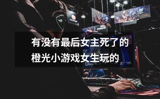 有没有最后女主死了的橙光小游戏女生玩的-第1张-游戏信息-龙启网