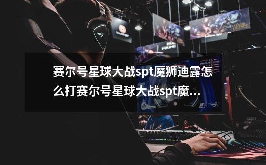 赛尔号星球大战spt魔狮迪露怎么打赛尔号星球大战spt魔狮迪露攻略-第1张-游戏信息-龙启网